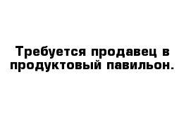 Требуется продавец в продуктовый павильон. 